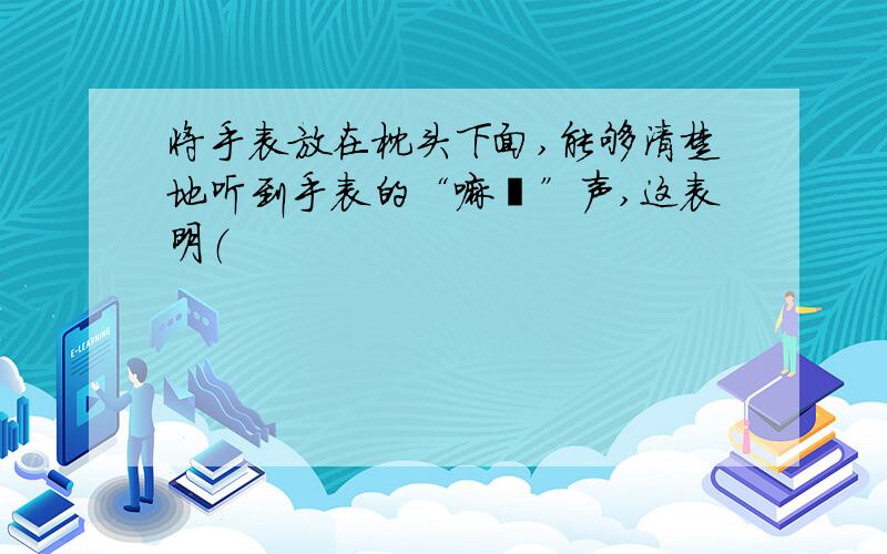 将手表放在枕头下面,能够清楚地听到手表的“嘀哒”声,这表明（