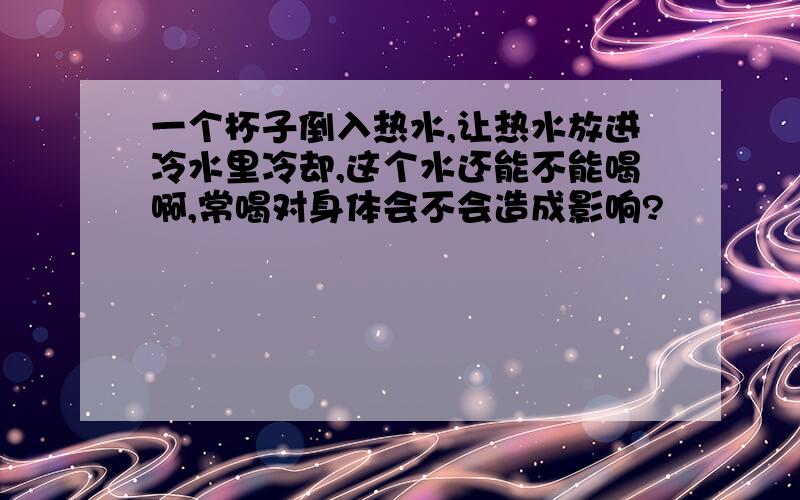 一个杯子倒入热水,让热水放进冷水里冷却,这个水还能不能喝啊,常喝对身体会不会造成影响?