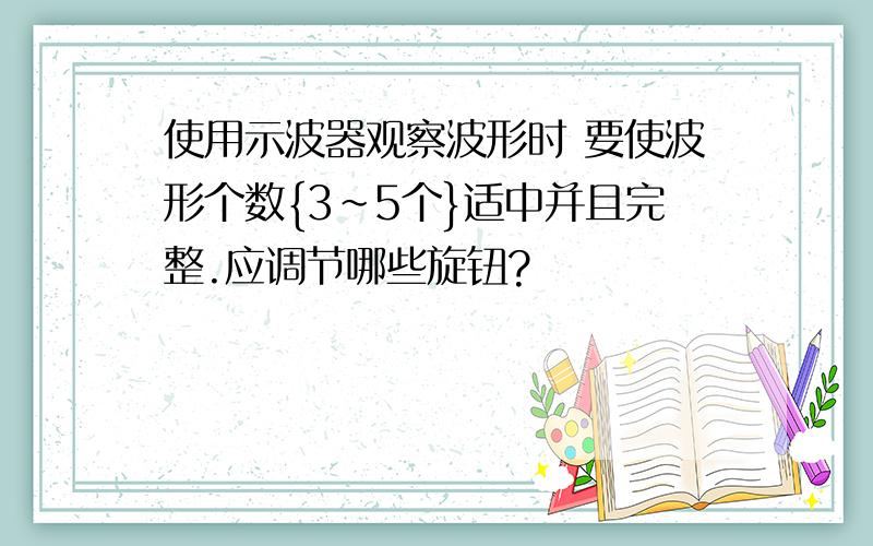 使用示波器观察波形时 要使波形个数{3~5个}适中并且完整.应调节哪些旋钮?