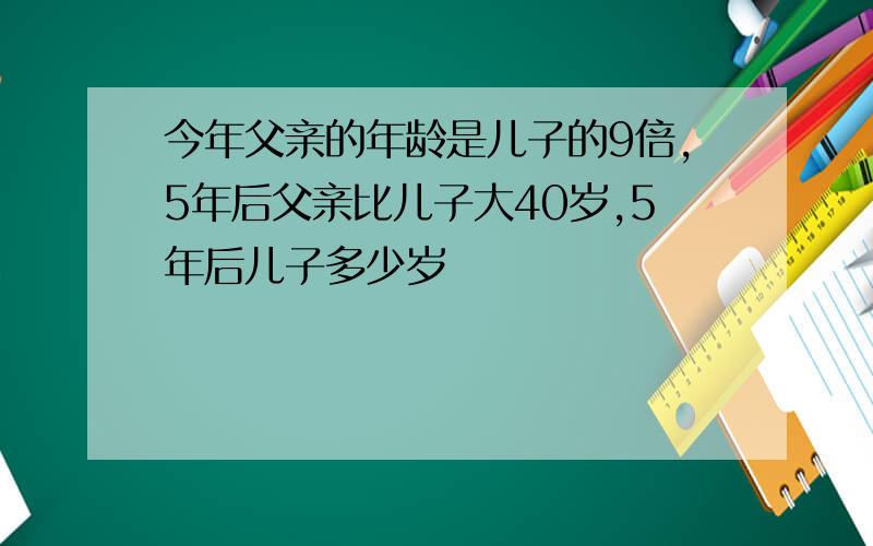 今年父亲的年龄是儿子的9倍,5年后父亲比儿子大40岁,5年后儿子多少岁