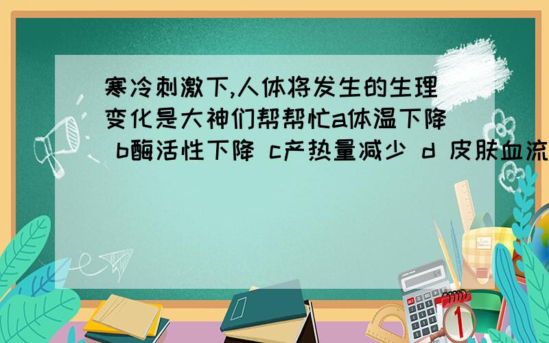 寒冷刺激下,人体将发生的生理变化是大神们帮帮忙a体温下降 b酶活性下降 c产热量减少 d 皮肤血流量减少 哪个对 说明理由