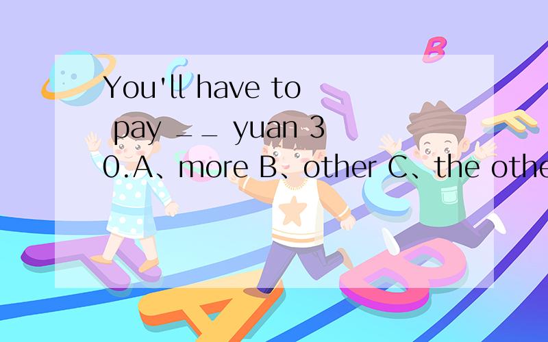 You'll have to pay __ yuan 30.A、more B、other C、the other D、anther