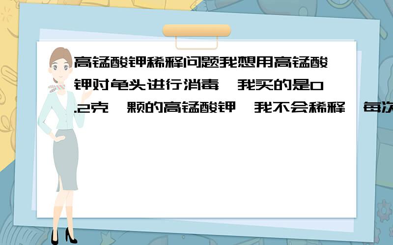 高锰酸钾稀释问题我想用高锰酸钾对龟头进行消毒,我买的是0.2克一颗的高锰酸钾,我不会稀释,每次都要弄半天,弄到看上去略微只有一点粉红色我才敢用,有时基本就没颜色了.我也不知道我这