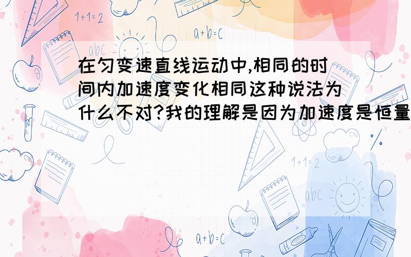 在匀变速直线运动中,相同的时间内加速度变化相同这种说法为什么不对?我的理解是因为加速度是恒量,所以不能说变化!