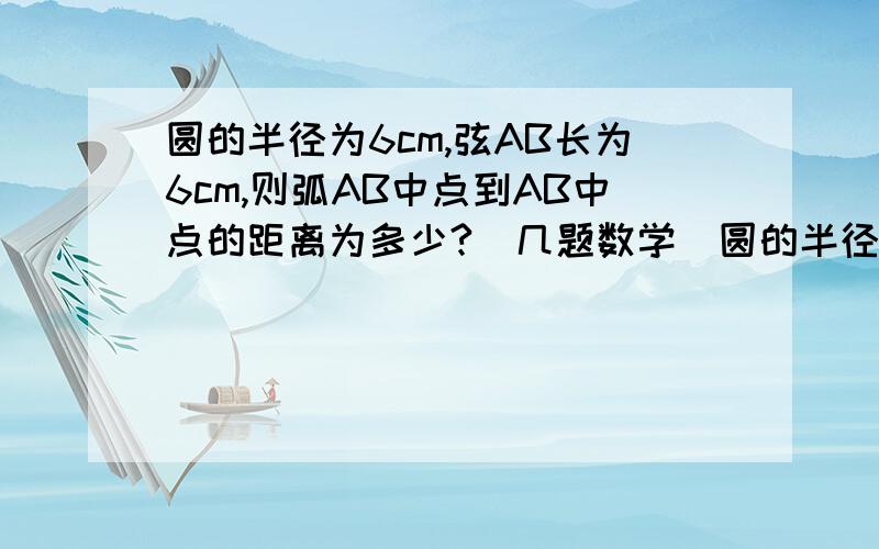 圆的半径为6cm,弦AB长为6cm,则弧AB中点到AB中点的距离为多少?(几题数学）圆的半径为6cm,弦AB长为6cm,则弧AB中点到AB中点的距离为多少?直角三角形两条直角边分别为8cm、15cm,则其外接圆半径长为