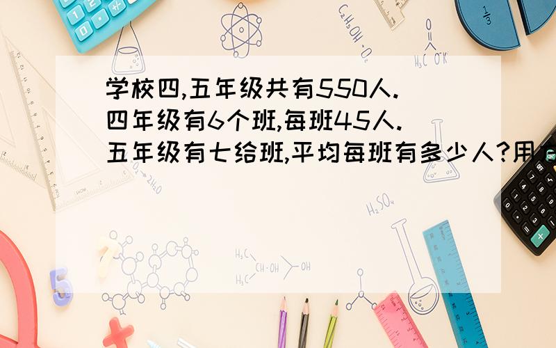 学校四,五年级共有550人.四年级有6个班,每班45人.五年级有七给班,平均每班有多少人?用方程和算术解