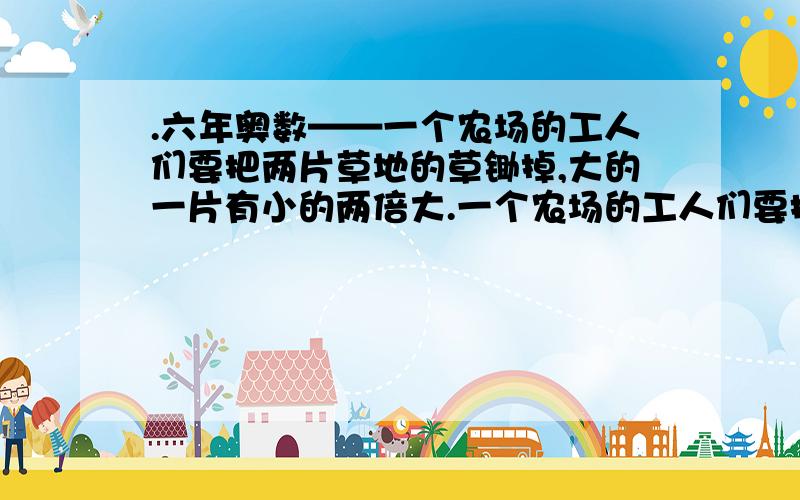 .六年奥数——一个农场的工人们要把两片草地的草锄掉,大的一片有小的两倍大.一个农场的工人们要把两片草地的草锄掉,大的一片有小的两倍大.上午工人们都在大的一片上锄草,午后工人们