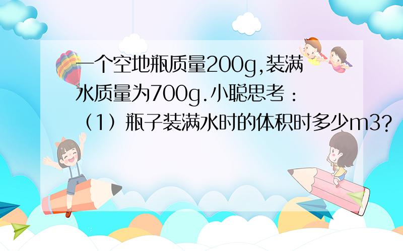 一个空地瓶质量200g,装满水质量为700g.小聪思考：（1）瓶子装满水时的体积时多少m3?