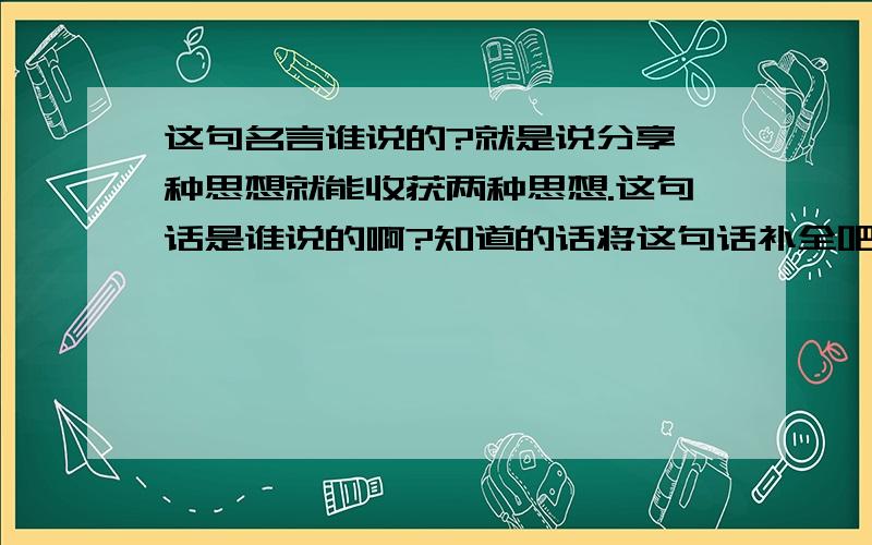 这句名言谁说的?就是说分享一种思想就能收获两种思想.这句话是谁说的啊?知道的话将这句话补全吧~（记得前面先说了分享苹果）