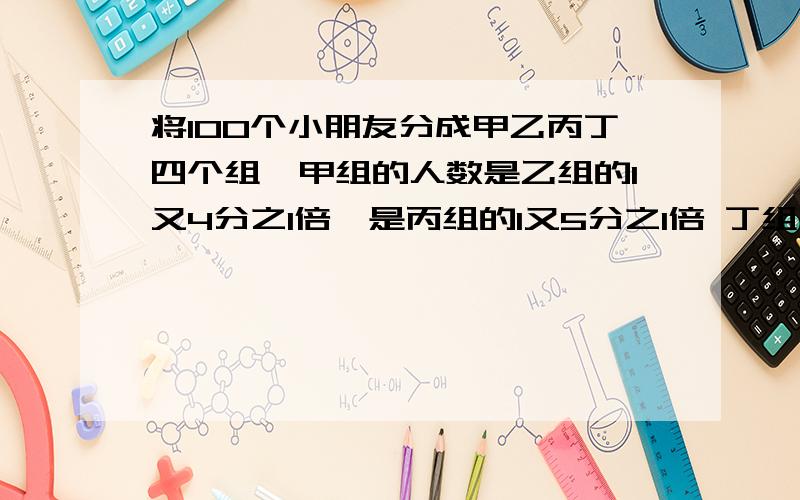 将100个小朋友分成甲乙丙丁四个组,甲组的人数是乙组的1又4分之1倍,是丙组的1又5分之1倍 丁组有几人?将100个小朋友分成甲乙丙丁四个组,甲组的人数是乙组的1又4分之1倍,是丙组的1又5分之1倍