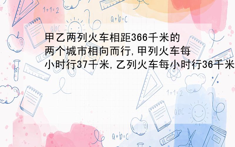 甲乙两列火车相距366千米的两个城市相向而行,甲列火车每小时行37千米,乙列火车每小时行36千米,甲列火车先开出2小时名,乙列火车才开出,问乙列火车行几时后与甲列火车相遇?相遇时两列火