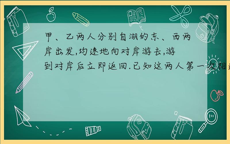 甲、乙两人分别自湖的东、西两岸出发,均速地向对岸游去,游到对岸后立即返回.已知这两人第一次相遇距湖的西岸800米,第二次相遇距湖的东岸600米.求湖东西两岸之间的距离?◑﹏◐ ▄