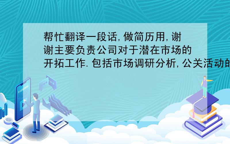 帮忙翻译一段话,做简历用,谢谢主要负责公司对于潜在市场的开拓工作.包括市场调研分析,公关活动的策划与组织,媒体公关宣传、发布、关系拓展和维护,并且协助公司各业务部门的销售促进