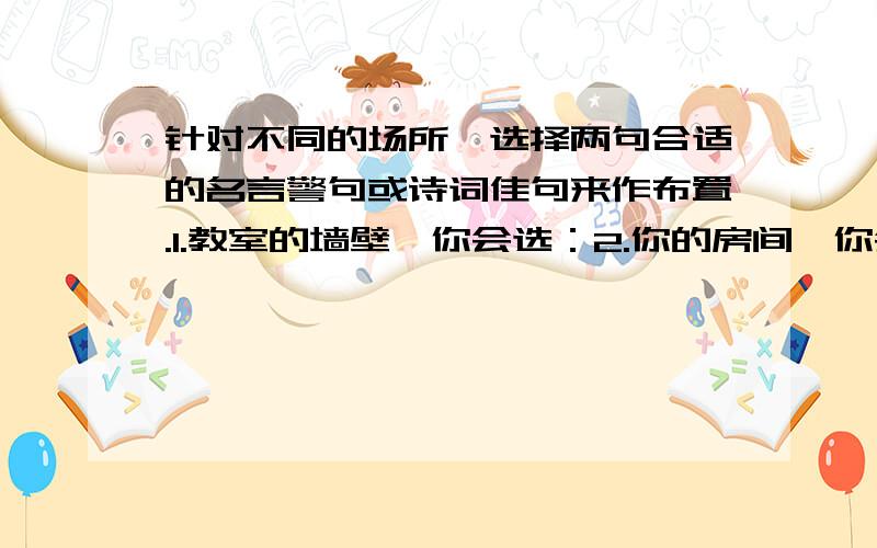 针对不同的场所,选择两句合适的名言警句或诗词佳句来作布置.1.教室的墙壁,你会选：2.你的房间,你会选：