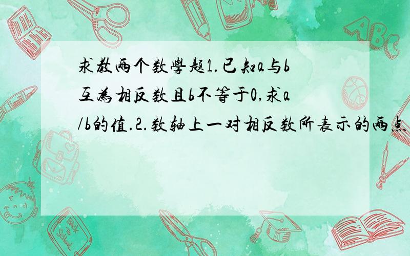 求教两个数学题1.已知a与b互为相反数且b不等于0,求a/b的值.2.数轴上一对相反数所表示的两点之间的距离为6,它们到表示-1的点的距离各是多少?