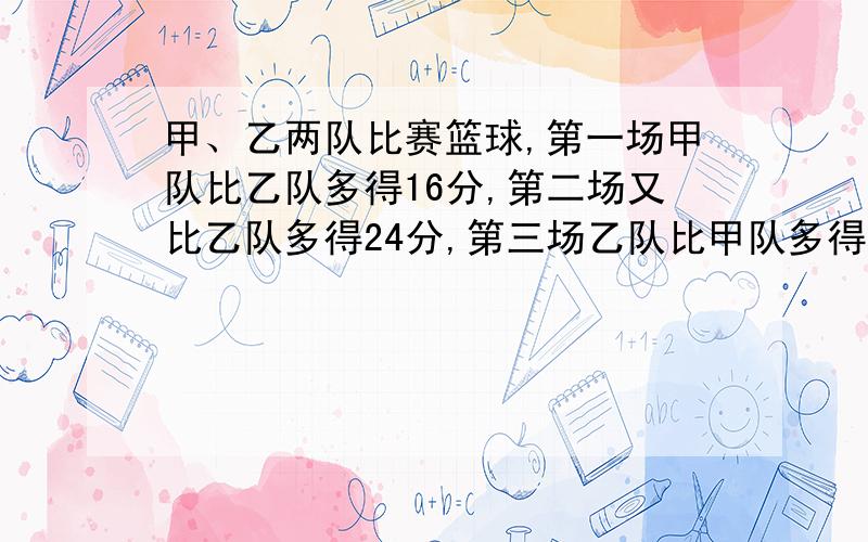 甲、乙两队比赛篮球,第一场甲队比乙队多得16分,第二场又比乙队多得24分,第三场乙队比甲队多得8分,比赛结果,甲队所得分数是乙队所得分数的3倍,两队各得分多少