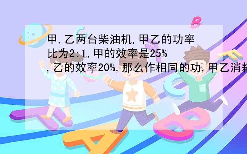 甲,乙两台柴油机,甲乙的功率比为2:1,甲的效率是25%,乙的效率20%,那么作相同的功,甲乙消耗柴油的比是