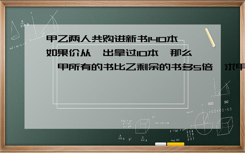 甲乙两人共购进新书140本,如果价从一出拿过10本,那么,甲所有的书比乙剩余的书多5倍,求甲乙分别多少本?一元一次方程