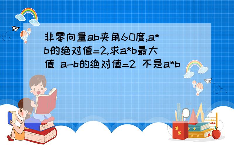 非零向量ab夹角60度,a*b的绝对值=2,求a*b最大值 a-b的绝对值=2 不是a*b