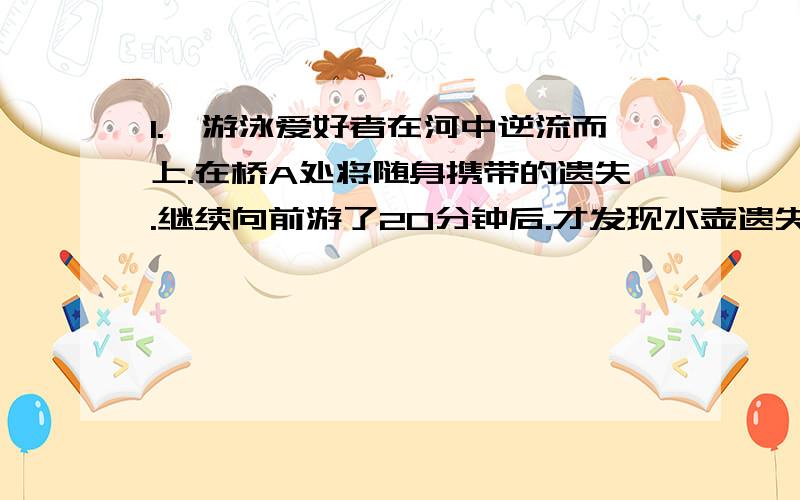 1.一游泳爱好者在河中逆流而上.在桥A处将随身携带的遗失.继续向前游了20分钟后.才发现水壶遗失.于是他立刻返回寻找水壶.在小油距桥A处2千米的B处追到了水壶.那么该河水的速度是每小时