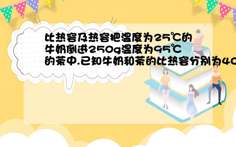 比热容及热容把温度为25℃的牛奶倒进250g温度为95℃的茶中.已知牛奶和茶的比热容分别为4000J/kg/℃及3800J/kg/℃.假如茶最后温度为90℃,倒入茶的牛奶有多少?假设没能量散失至四周.2)把两片一