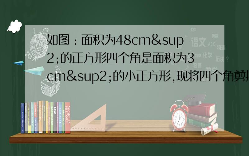 如图：面积为48cm²的正方形四个角是面积为3cm²的小正方形,现将四个角剪掉,制作一个无盖的长方形盒子,求这个长方体的底面边长和高分别是多少?（精确到0.1cm,√3≈1.732）