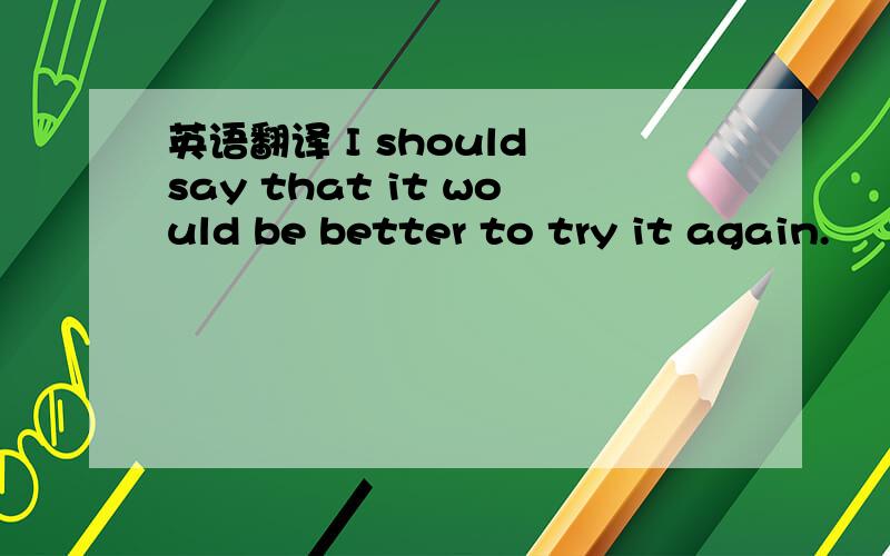 英语翻译 I should say that it would be better to try it again.