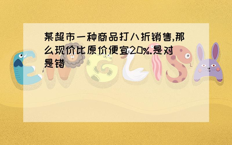 某超市一种商品打八折销售,那么现价比原价便宜20%.是对是错