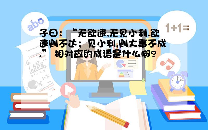 子曰：“无欲速,无见小利.欲速则不达；见小利,则大事不成.” 相对应的成语是什么啊?