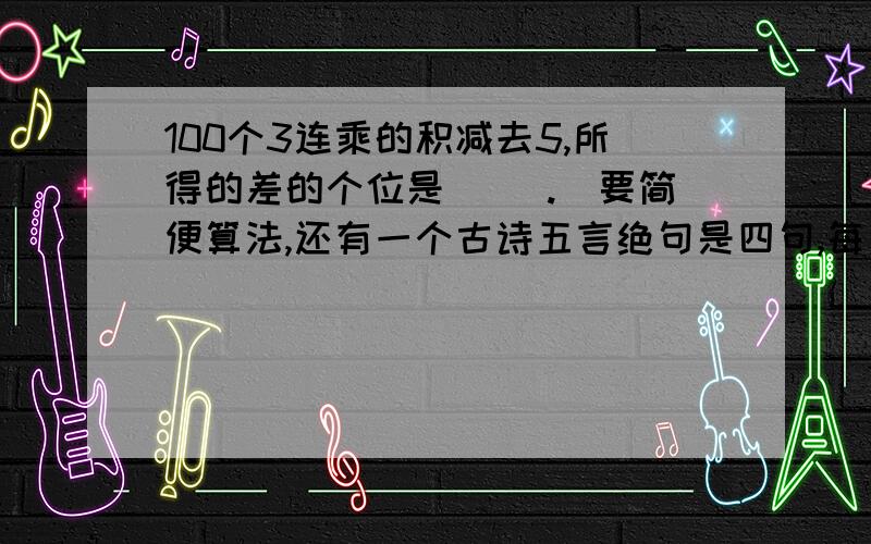 100个3连乘的积减去5,所得的差的个位是（ ）.（要简便算法,还有一个古诗五言绝句是四句,每句五个字,七言绝句也是四句,每句七个字.有一本诗集,五言绝句比七言绝句多13首,总字数却少20个字