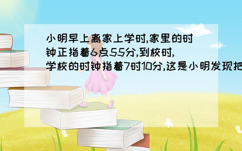 小明早上离家上学时,家里的时钟正指着6点55分,到校时,学校的时钟指着7时10分,这是小明发现把语文书忘家了由于离上课还早,小明以相同的速度回到家中,到家时,家里的时钟正指着7点15分,你