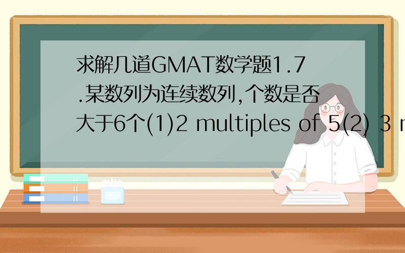 求解几道GMAT数学题1.7.某数列为连续数列,个数是否大于6个(1)2 multiples of 5(2) 3 multiples of 3这题啥意思?2.9.还好像有个培养细菌的,总共4天,某天结束时的数量比前一天数量多k%,求第4天比第2天多