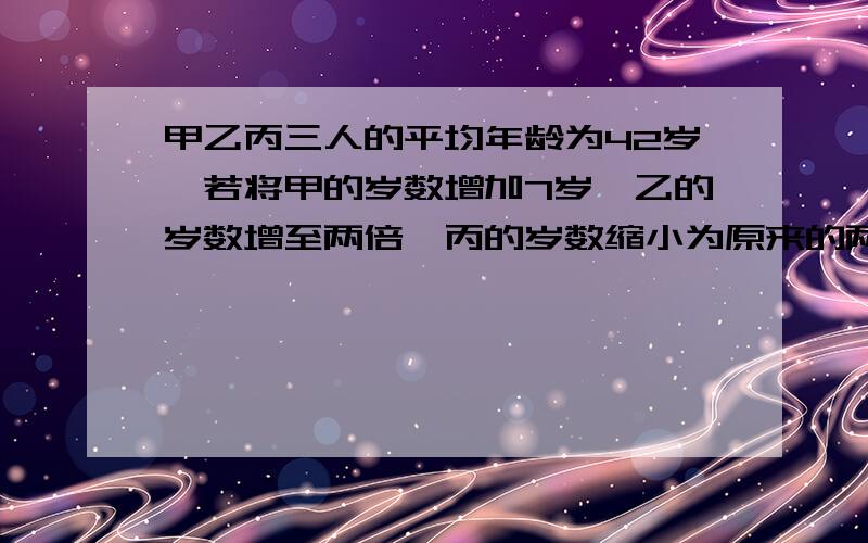 甲乙丙三人的平均年龄为42岁,若将甲的岁数增加7岁,乙的岁数增至两倍,丙的岁数缩小为原来的两倍的,则三人岁数相等,丙的年龄是多少岁?