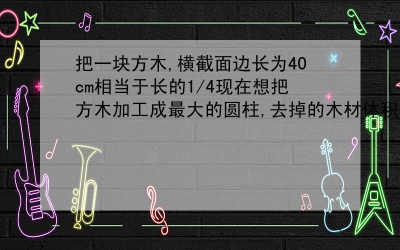 把一块方木,横截面边长为40cm相当于长的1/4现在想把方木加工成最大的圆柱,去掉的木材体积是多少?