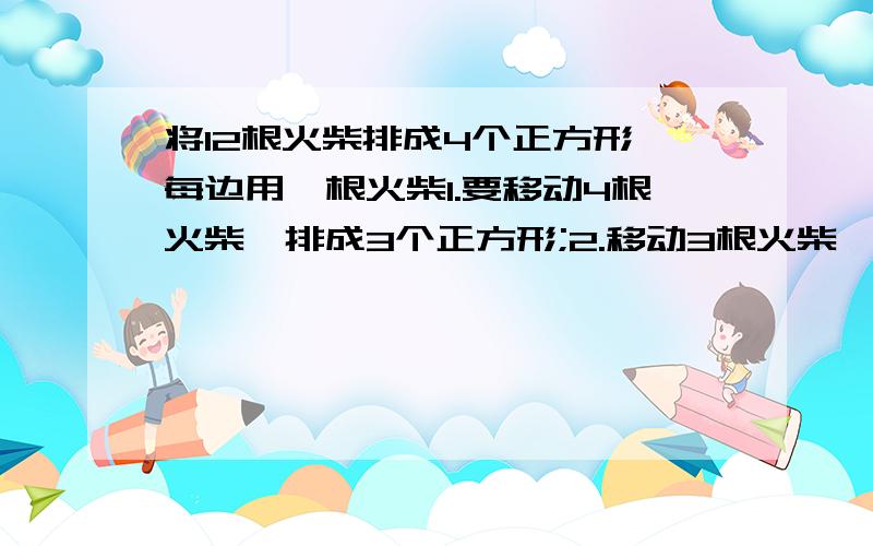 将12根火柴排成4个正方形,每边用一根火柴1.要移动4根火柴,排成3个正方形;2.移动3根火柴,排成3个正方形