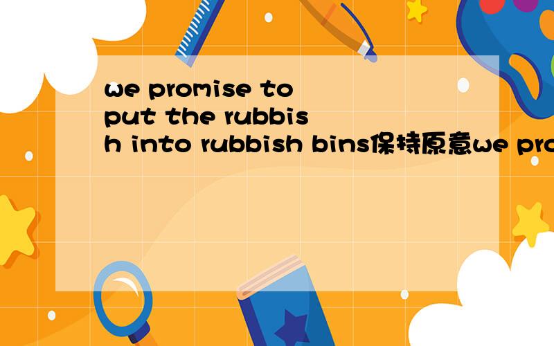 we promise to put the rubbish into rubbish bins保持原意we promise ( )( ）()rubbish添括号里的 要保持原意