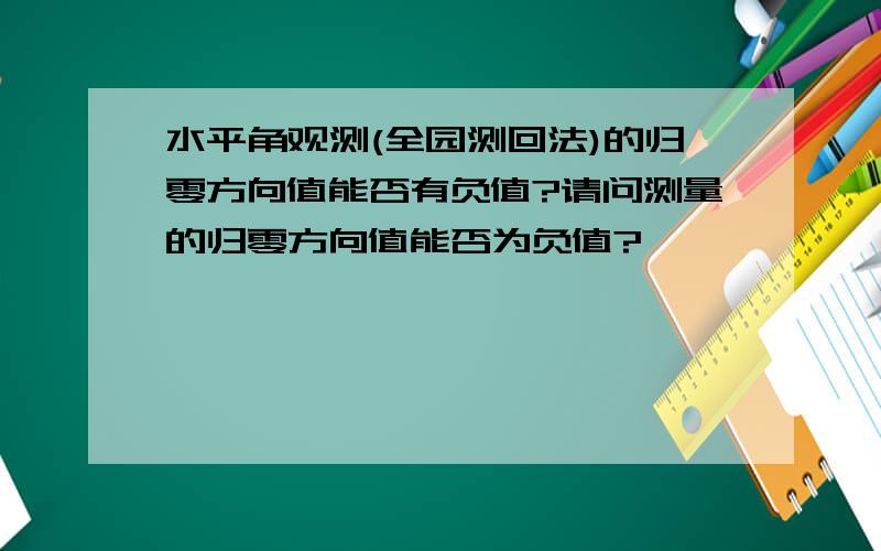 水平角观测(全园测回法)的归零方向值能否有负值?请问测量的归零方向值能否为负值?