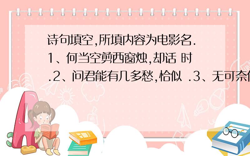 诗句填空,所填内容为电影名.1、何当空剪西窗烛,却话 时.2、问君能有几多愁,恰似 .3、无可奈何花落去,似曾相识 .4、三十功名尘与土,.