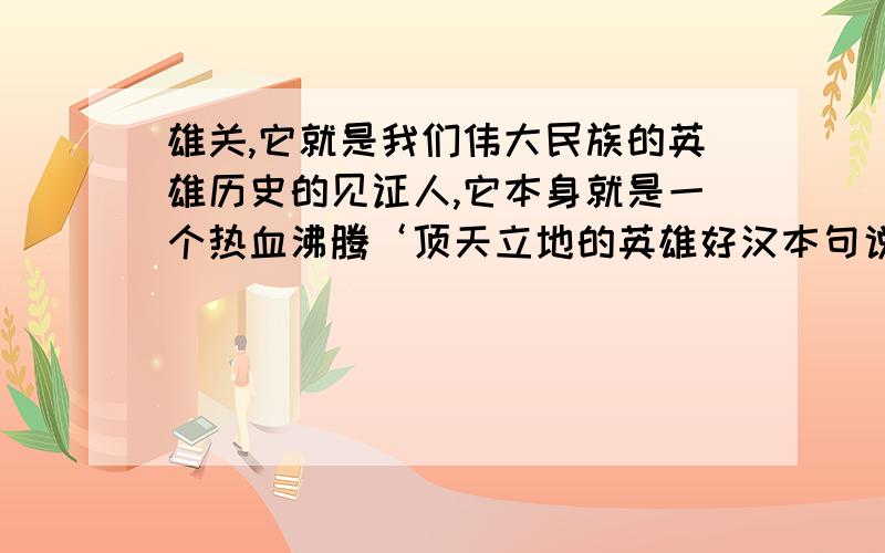 雄关,它就是我们伟大民族的英雄历史的见证人,它本身就是一个热血沸腾‘顶天立地的英雄好汉本句说明山海关的历史功绩,热血沸腾,顶天立地再次说明什么