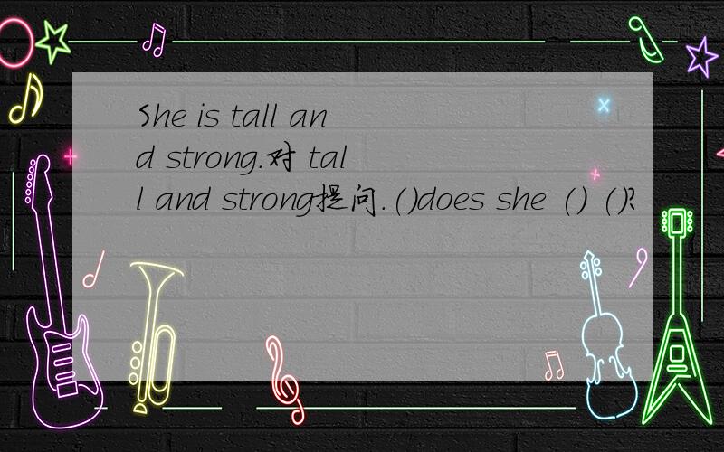 She is tall and strong.对 tall and strong提问.()does she () ()?