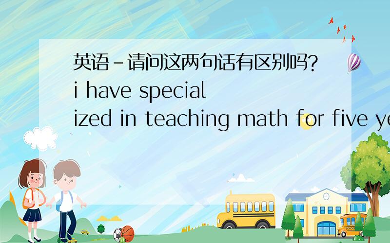 英语-请问这两句话有区别吗?i have specialized in teaching math for five years.i have been specialized in teaching math for five years.