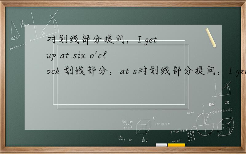 对划线部分提问：I get up at six o'clock 划线部分：at s对划线部分提问：I get up at six o'clock 划线部分：at six o'clock _ _ _ you get up?