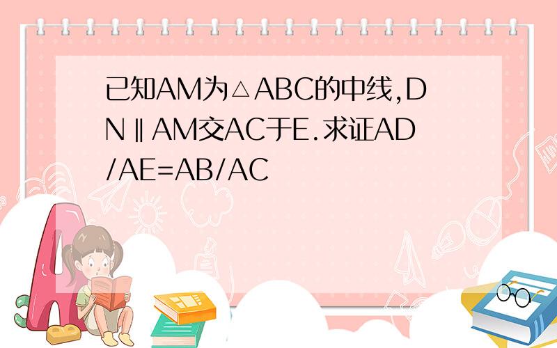 已知AM为△ABC的中线,DN‖AM交AC于E.求证AD/AE=AB/AC