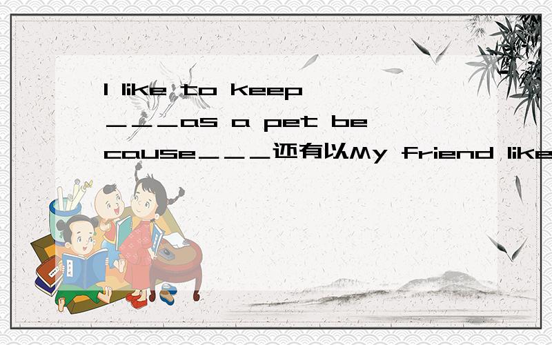 I like to keep＿＿＿as a pet because＿＿＿还有以My friend like to keep开头的要当天,