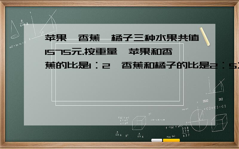 苹果、香蕉、橘子三种水果共值1575元.按重量,苹果和香蕉的比是1：2,香蕉和橘子的比是2：5;按单价,苹果的香蕉的比是5：4.三种水果各值多少元?