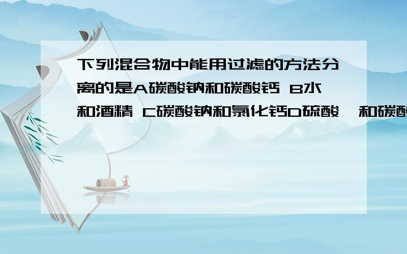 下列混合物中能用过滤的方法分离的是A碳酸钠和碳酸钙 B水和酒精 C碳酸钠和氯化钙D硫酸钡和碳酸钡.