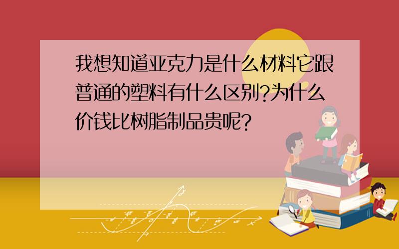 我想知道亚克力是什么材料它跟普通的塑料有什么区别?为什么价钱比树脂制品贵呢?