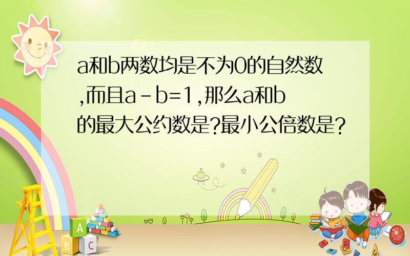 a和b两数均是不为0的自然数,而且a-b=1,那么a和b的最大公约数是?最小公倍数是?