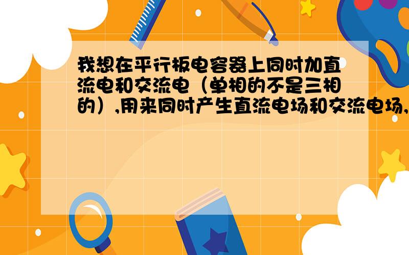 我想在平行板电容器上同时加直流电和交流电（单相的不是三相的）,用来同时产生直流电场和交流电场,请问正负极该怎么接?直流电和交流电同时加上时会不会短路?