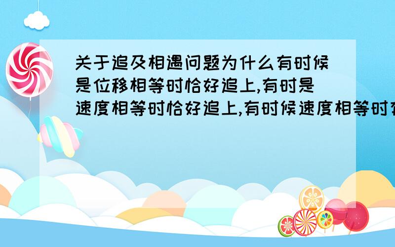 关于追及相遇问题为什么有时候是位移相等时恰好追上,有时是速度相等时恰好追上,有时候速度相等时有最大距离?分别是什么情况?最好说明为什么